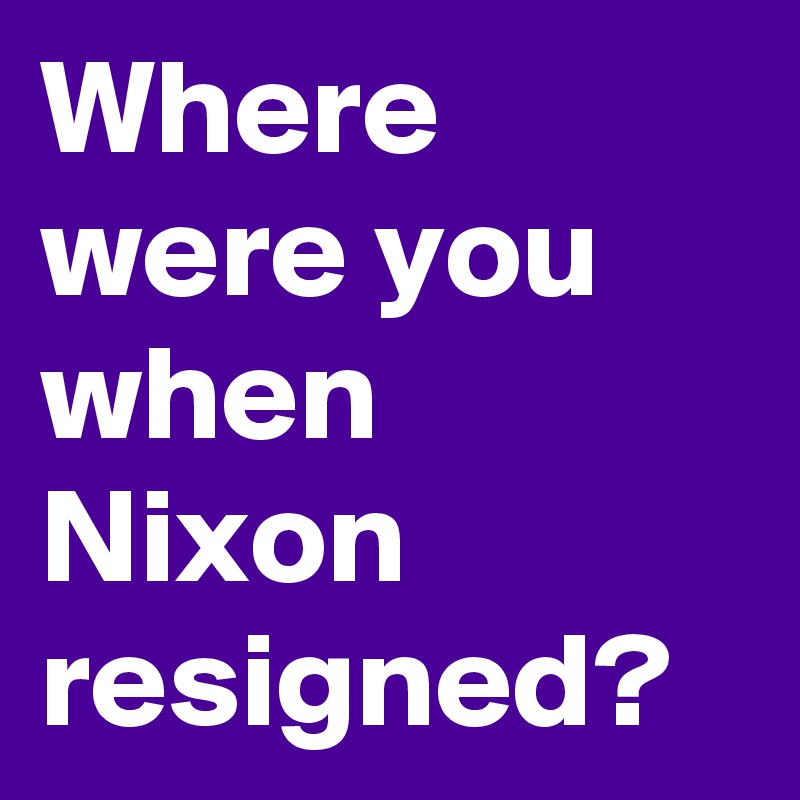 Where were you when Nixon resigned?