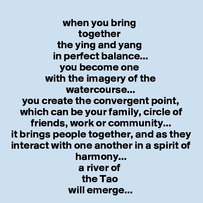 when you bring 
together 
the ying and yang 
in perfect balance...
you become one 
with the imagery of the watercourse...
you create the convergent point, which can be your family, circle of friends, work or community...
it brings people together, and as they interact with one another in a spirit of harmony...
a river of 
the Tao 
will emerge...