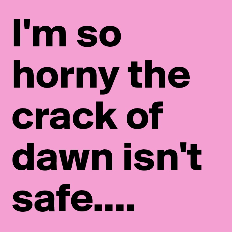 I'm so horny the crack of dawn isn't safe....