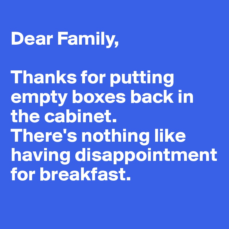 
Dear Family, 

Thanks for putting empty boxes back in the cabinet.
There's nothing like having disappointment for breakfast.
