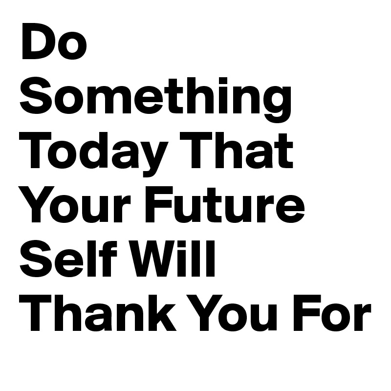 When your future. Do something today that your Future. Do something today that your Future self will thank you for.