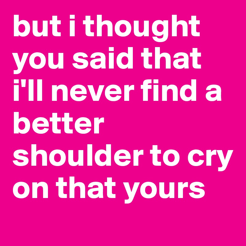 but i thought you said that i'll never find a better shoulder to cry on that yours 