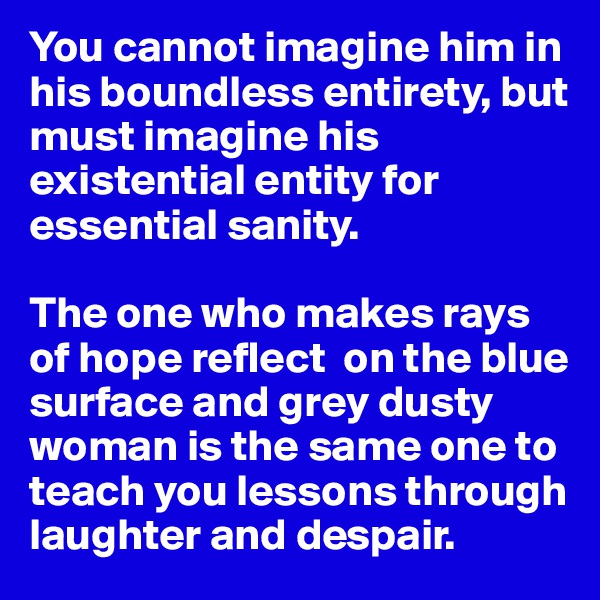 You cannot imagine him in his boundless entirety, but must imagine his existential entity for essential sanity. 

The one who makes rays of hope reflect  on the blue surface and grey dusty woman is the same one to teach you lessons through laughter and despair. 
