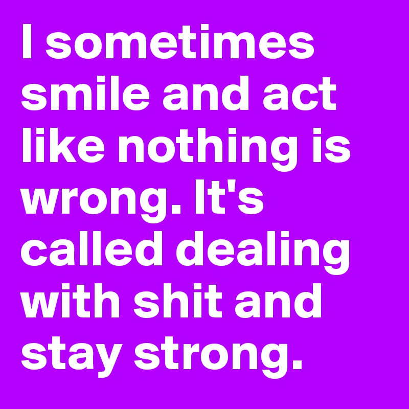 I sometimes smile and act like nothing is wrong. It's called dealing with shit and stay strong.