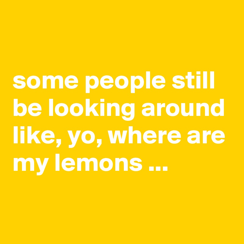

some people still be looking around like, yo, where are my lemons ...
