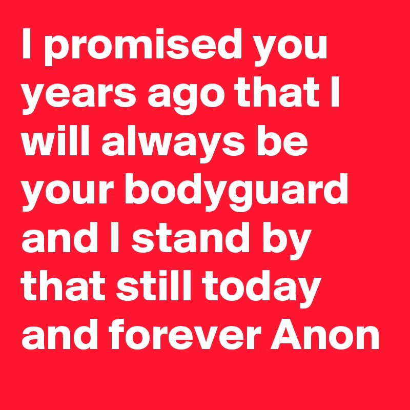I promised you years ago that I will always be your bodyguard and I stand by that still today and forever Anon