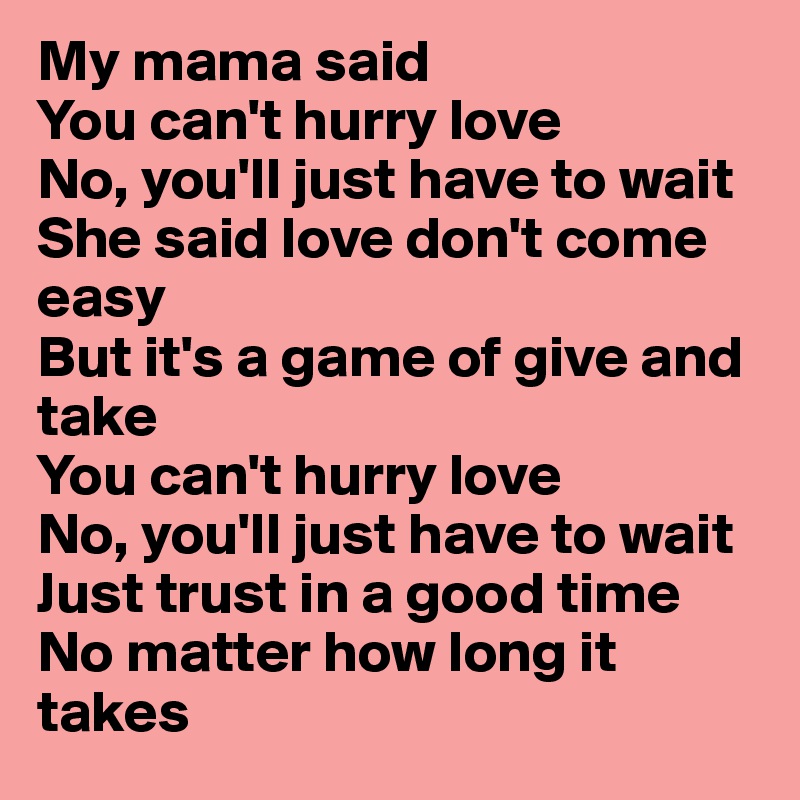 My mama said 
You can't hurry love 
No, you'll just have to wait 
She said love don't come easy 
But it's a game of give and take 
You can't hurry love 
No, you'll just have to wait 
Just trust in a good time 
No matter how long it takes 