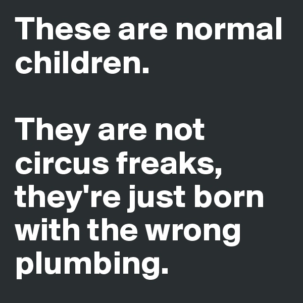 These are normal children. 

They are not circus freaks, they're just born with the wrong plumbing.
