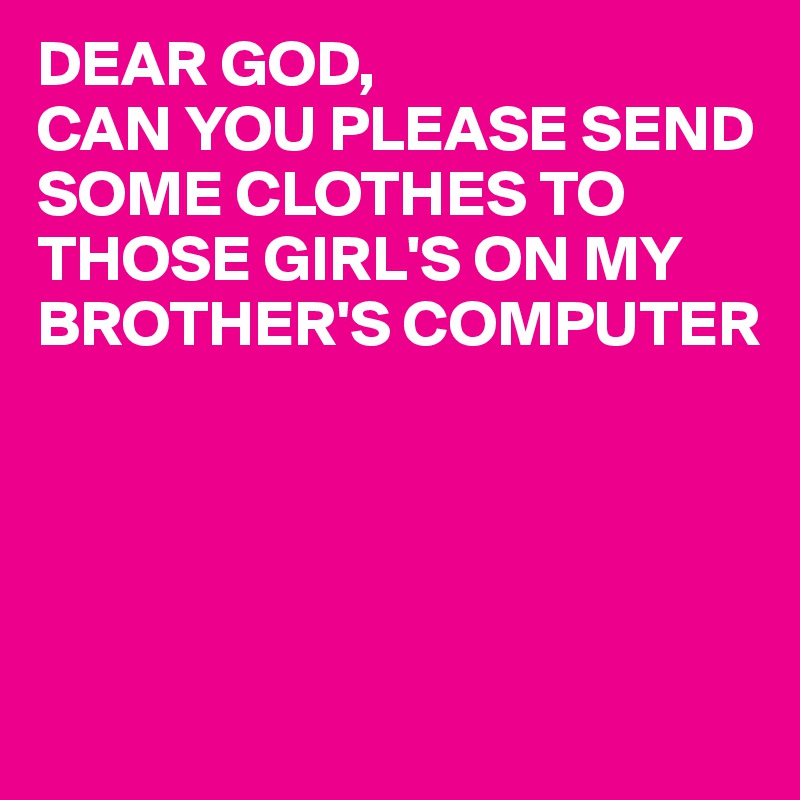 DEAR GOD,
CAN YOU PLEASE SEND SOME CLOTHES TO THOSE GIRL'S ON MY BROTHER'S COMPUTER




