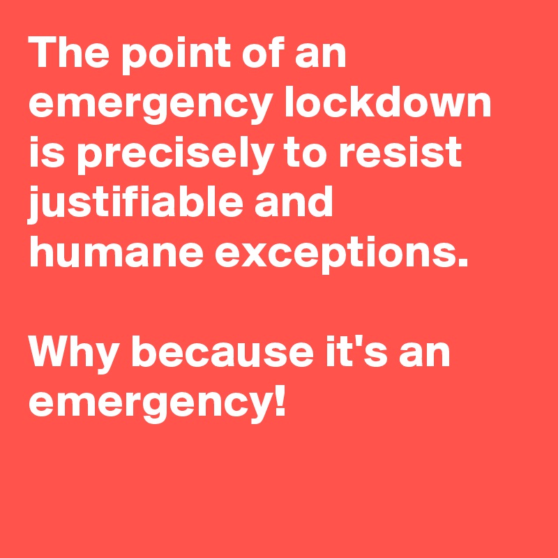 The point of an emergency lockdown is precisely to resist justifiable and humane exceptions.

Why because it's an emergency!

