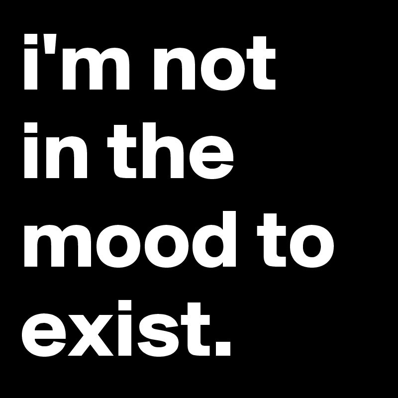 I M Not In The Mood To Exist Post By Jaybyrd On Boldomatic