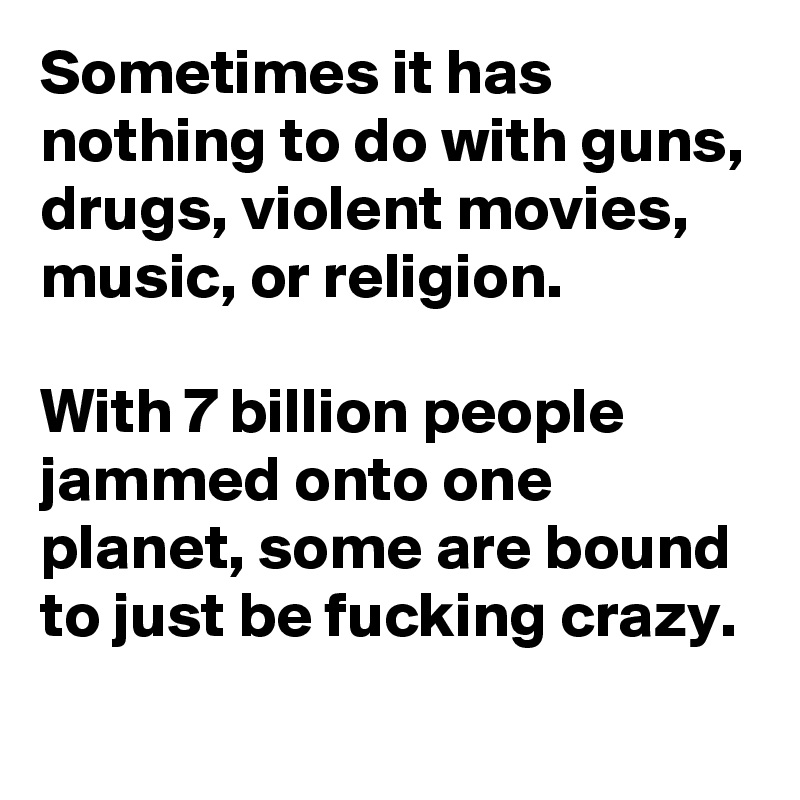 Sometimes it has nothing to do with guns, drugs, violent movies, music, or religion. 

With 7 billion people jammed onto one planet, some are bound to just be fucking crazy. 
    