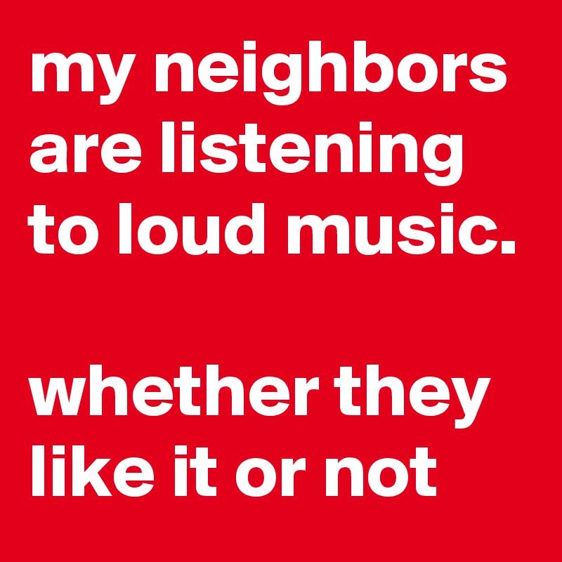 my neighbors are listening to loud music.

whether they like it or not