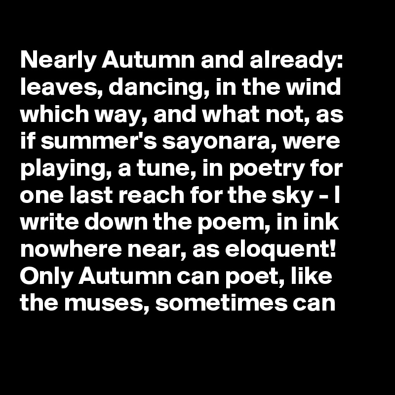 
Nearly Autumn and already: 
leaves, dancing, in the wind
which way, and what not, as
if summer's sayonara, were
playing, a tune, in poetry for
one last reach for the sky - I
write down the poem, in ink
nowhere near, as eloquent!
Only Autumn can poet, like
the muses, sometimes can  

