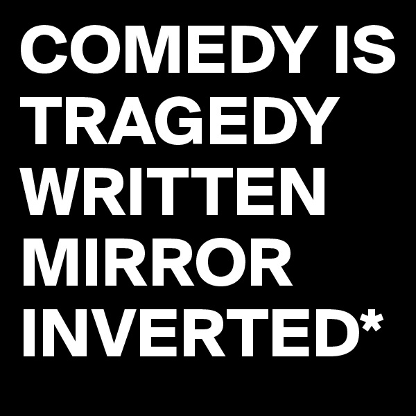 COMEDY IS TRAGEDY WRITTEN MIRROR INVERTED*