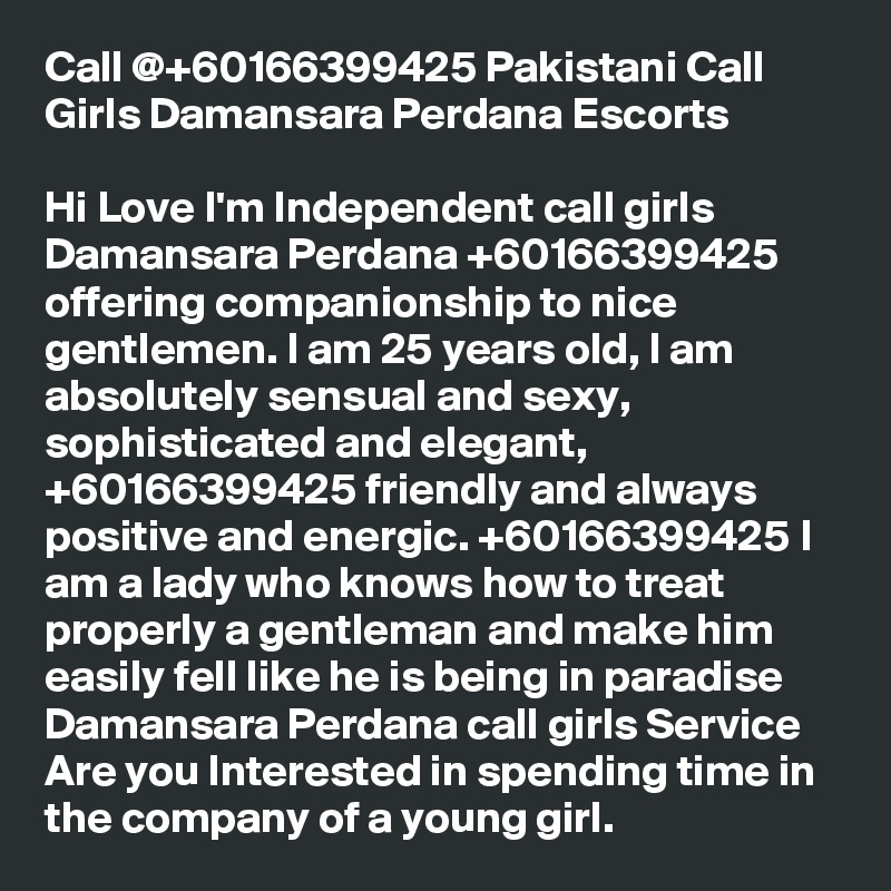 Call @+60166399425 Pakistani Call Girls Damansara Perdana Escorts

Hi Love I'm Independent call girls Damansara Perdana +60166399425 offering companionship to nice gentlemen. I am 25 years old, I am absolutely sensual and sexy, sophisticated and elegant, +60166399425 friendly and always positive and energic. +60166399425 I am a lady who knows how to treat properly a gentleman and make him easily fell like he is being in paradise Damansara Perdana call girls Service Are you Interested in spending time in the company of a young girl.