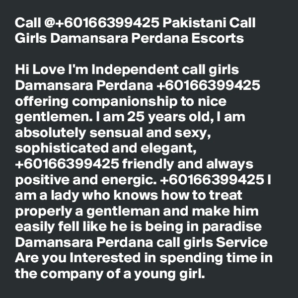 Call @+60166399425 Pakistani Call Girls Damansara Perdana Escorts

Hi Love I'm Independent call girls Damansara Perdana +60166399425 offering companionship to nice gentlemen. I am 25 years old, I am absolutely sensual and sexy, sophisticated and elegant, +60166399425 friendly and always positive and energic. +60166399425 I am a lady who knows how to treat properly a gentleman and make him easily fell like he is being in paradise Damansara Perdana call girls Service Are you Interested in spending time in the company of a young girl.