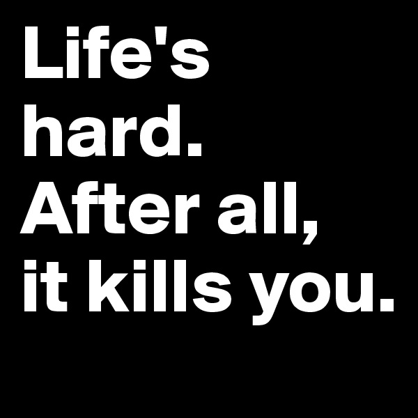 Life's hard.
After all,
it kills you.