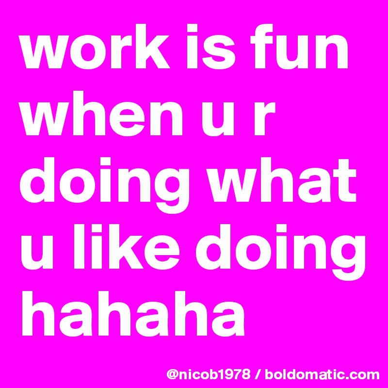 work is fun when u r doing what u like doing hahaha