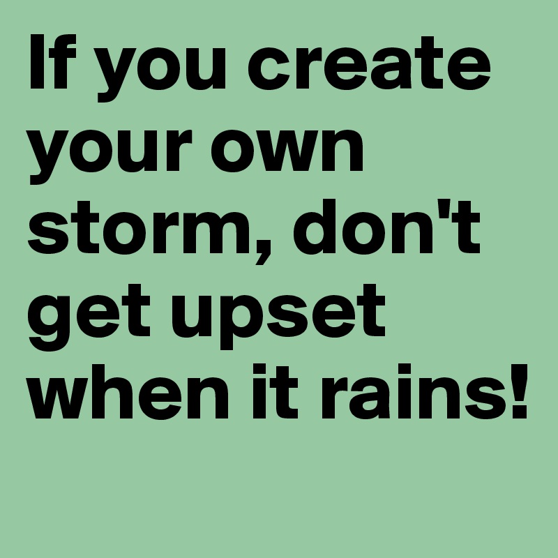 If you create your own storm, don't get upset when it rains!