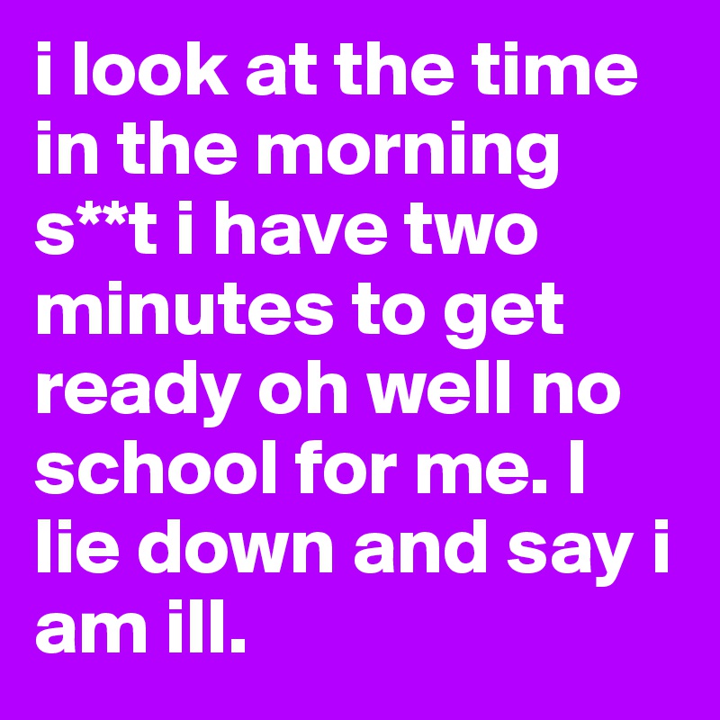 i look at the time in the morning s**t i have two minutes to get ready oh well no school for me. I lie down and say i am ill.