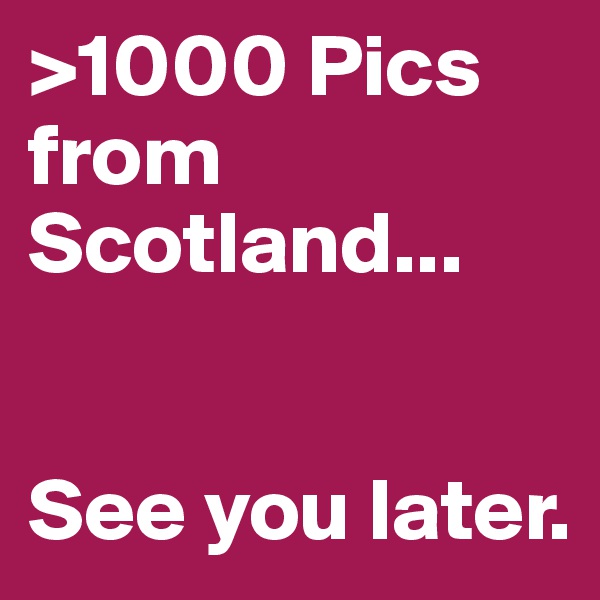 >1000 Pics from Scotland...


See you later.