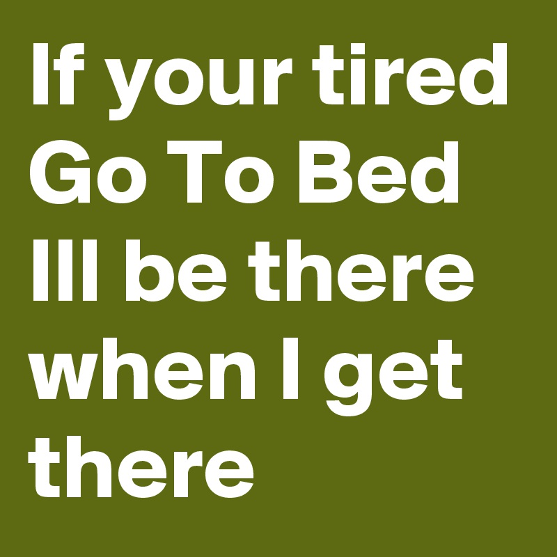 If your tired 
Go To Bed 
Ill be there when I get there