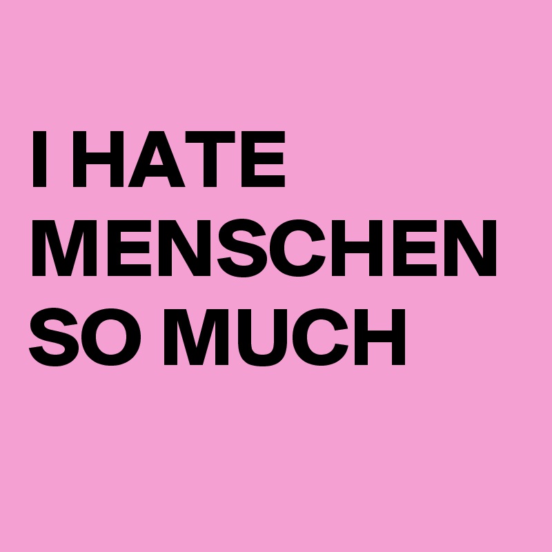 
I HATE MENSCHEN
SO MUCH