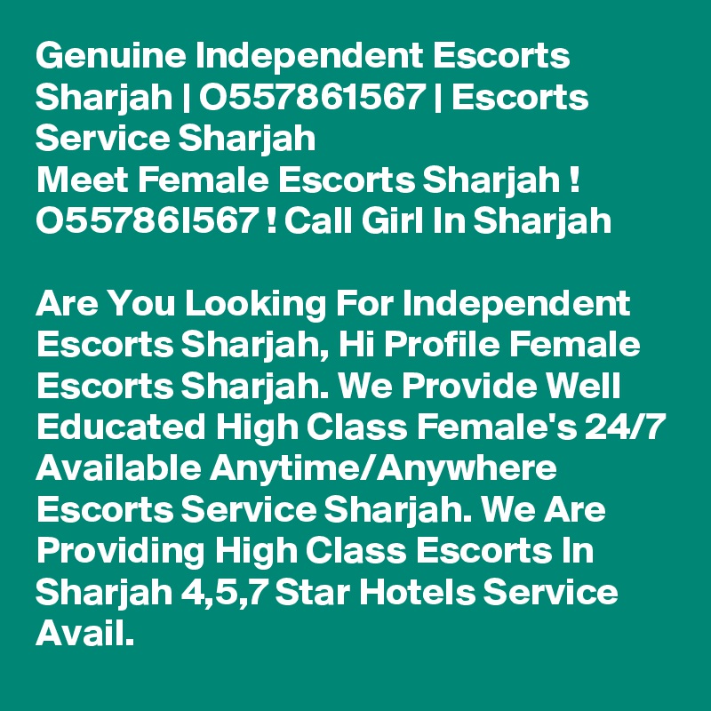 Genuine Independent Escorts Sharjah | O557861567 | Escorts Service Sharjah
Meet Female Escorts Sharjah ! O55786I567 ! Call Girl In Sharjah

Are You Looking For Independent Escorts Sharjah, Hi Profile Female Escorts Sharjah. We Provide Well Educated High Class Female's 24/7 Available Anytime/Anywhere Escorts Service Sharjah. We Are Providing High Class Escorts In Sharjah 4,5,7 Star Hotels Service Avail.