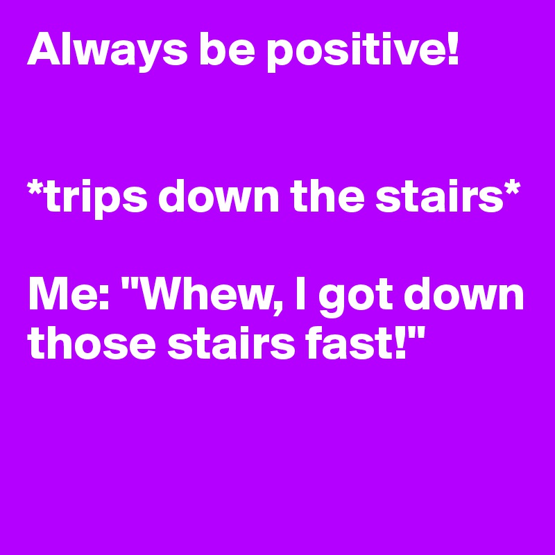 Always be positive!


*trips down the stairs*

Me: "Whew, I got down those stairs fast!"


