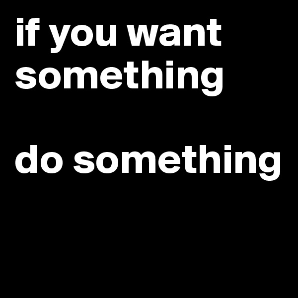 if you want
something

do something

