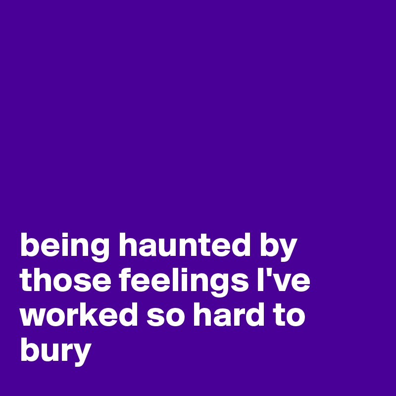 





being haunted by those feelings I've   worked so hard to bury
