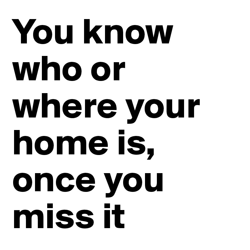 You know who or where your home is,
once you miss it