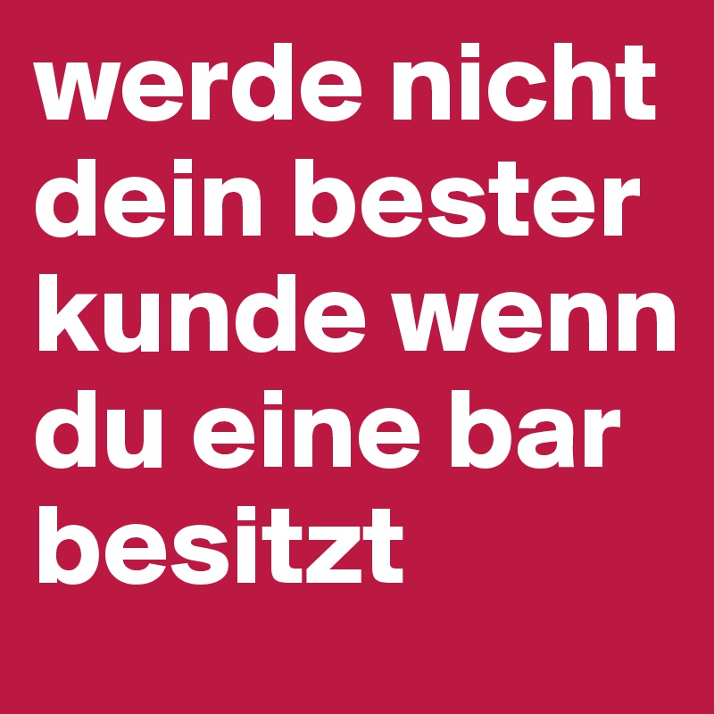 werde nicht dein bester kunde wenn du eine bar besitzt