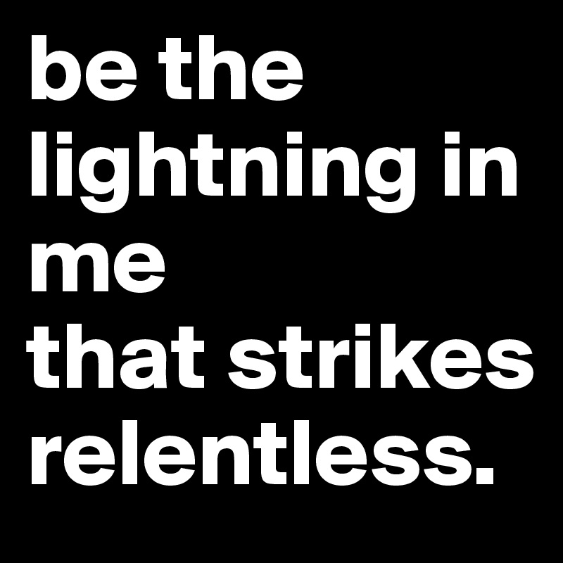 be the lightning in me
that strikes relentless.