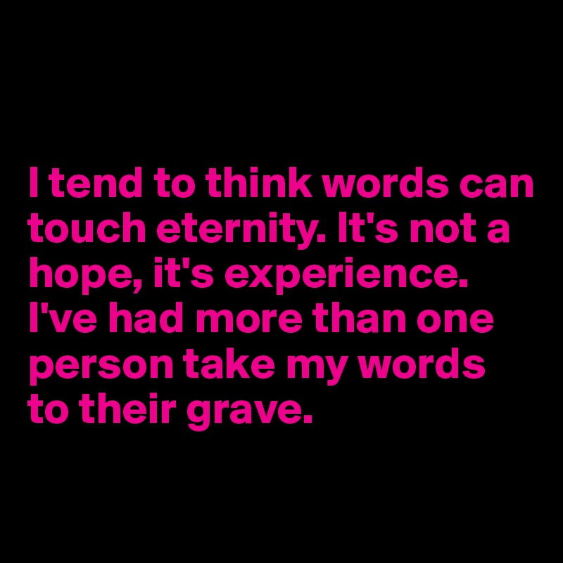 


I tend to think words can touch eternity. It's not a hope, it's experience. I've had more than one person take my words to their grave. 

