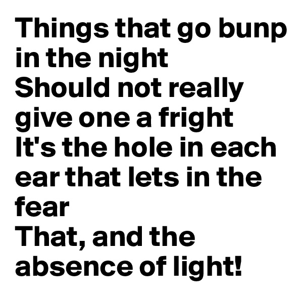Things that go bunp in the night
Should not really give one a fright
It's the hole in each ear that lets in the fear
That, and the absence of light!