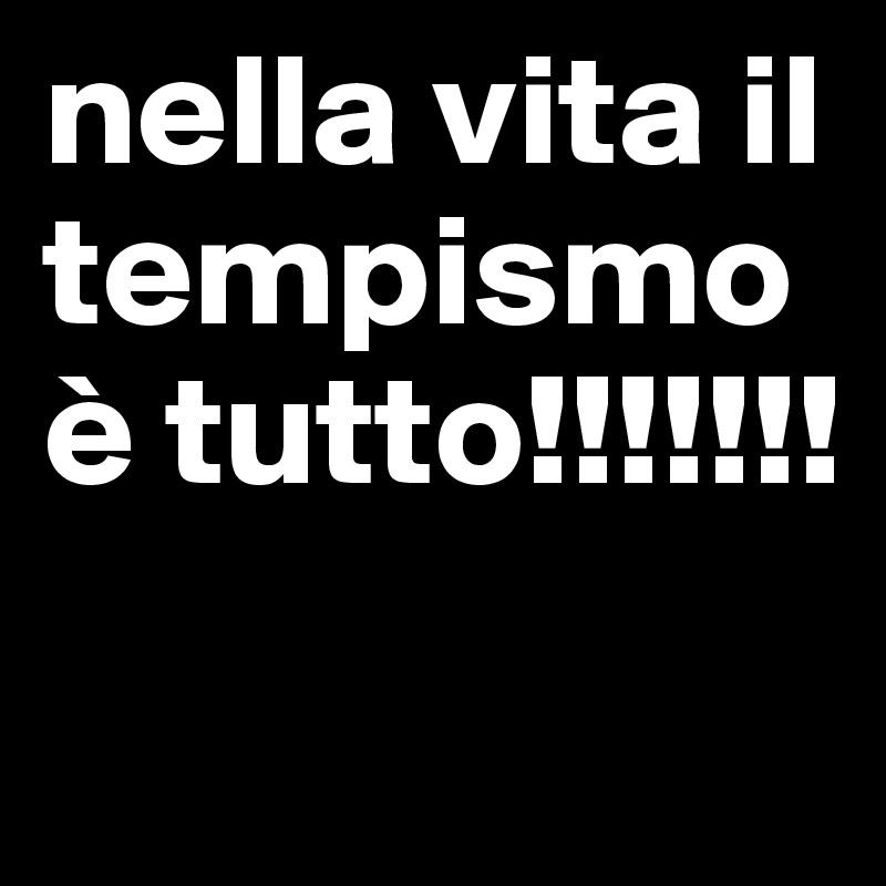 nella vita il tempismo è tutto!!!!!!! 
