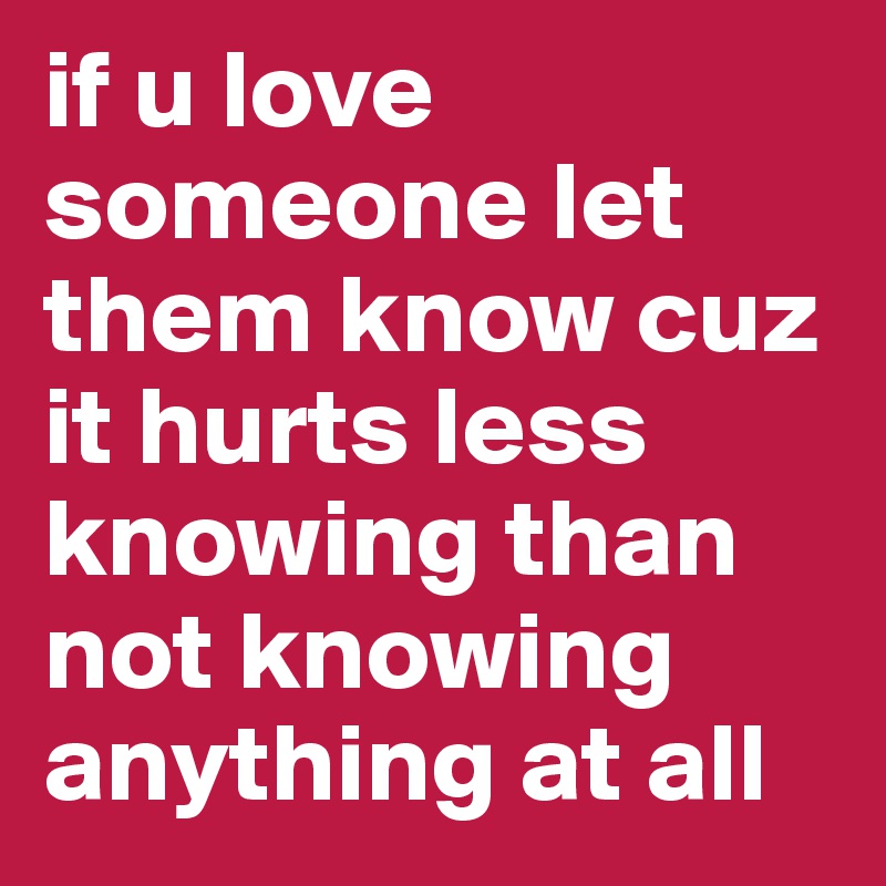 if u love someone let them know cuz it hurts less knowing than not knowing anything at all