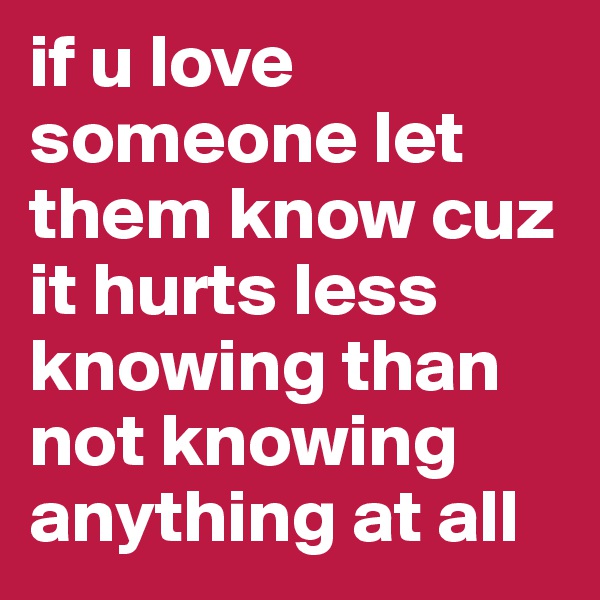 if u love someone let them know cuz it hurts less knowing than not knowing anything at all
