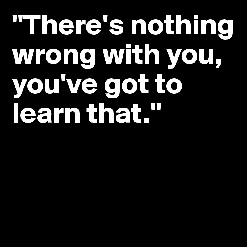 "There's nothing wrong with you, you've got to learn that."


