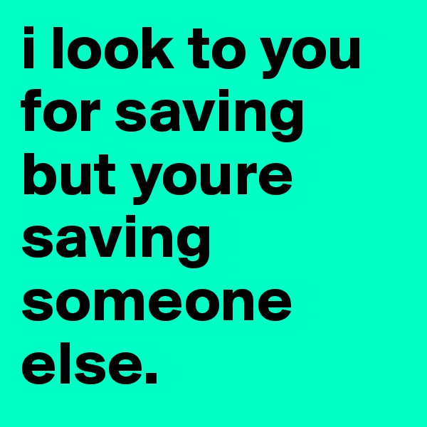 i look to you for saving but youre saving someone else. 