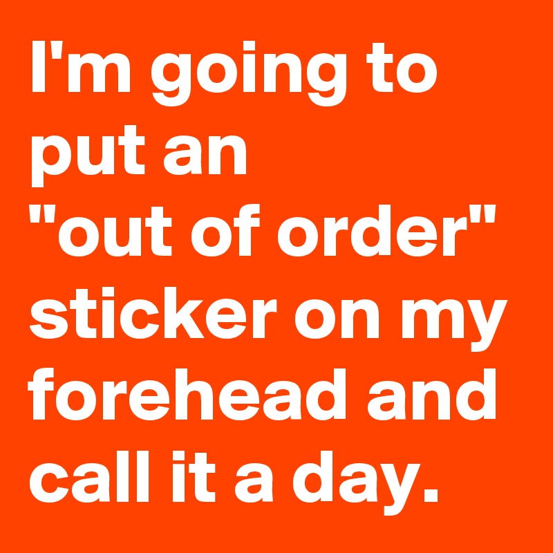 I'm going to put an 
"out of order" sticker on my forehead and call it a day.