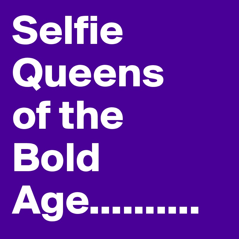 Selfie 
Queens
of the 
Bold
Age..........