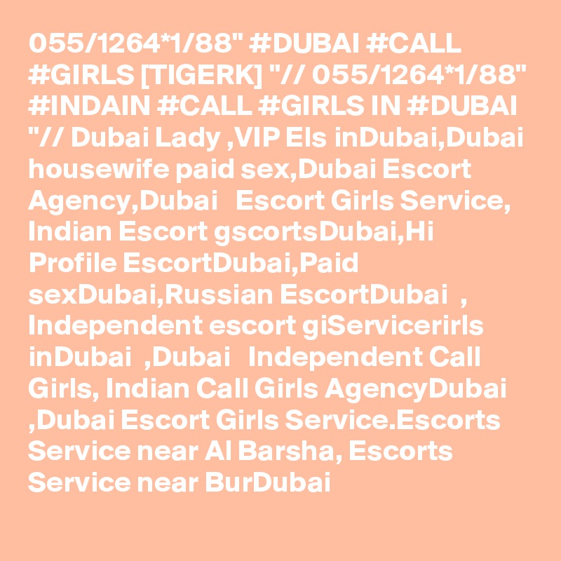 055/1264*1/88" #DUBAI #CALL #GIRLS [TIGERK] "// 055/1264*1/88" #INDAIN #CALL #GIRLS IN #DUBAI "// Dubai Lady ,VIP Els inDubai,Dubai housewife paid sex,Dubai Escort Agency,Dubai   Escort Girls Service, Indian Escort gscortsDubai,Hi Profile EscortDubai,Paid sexDubai,Russian EscortDubai  , Independent escort giServicerirls inDubai  ,Dubai   Independent Call Girls, Indian Call Girls AgencyDubai ,Dubai Escort Girls Service.Escorts Service near Al Barsha, Escorts Service near BurDubai  