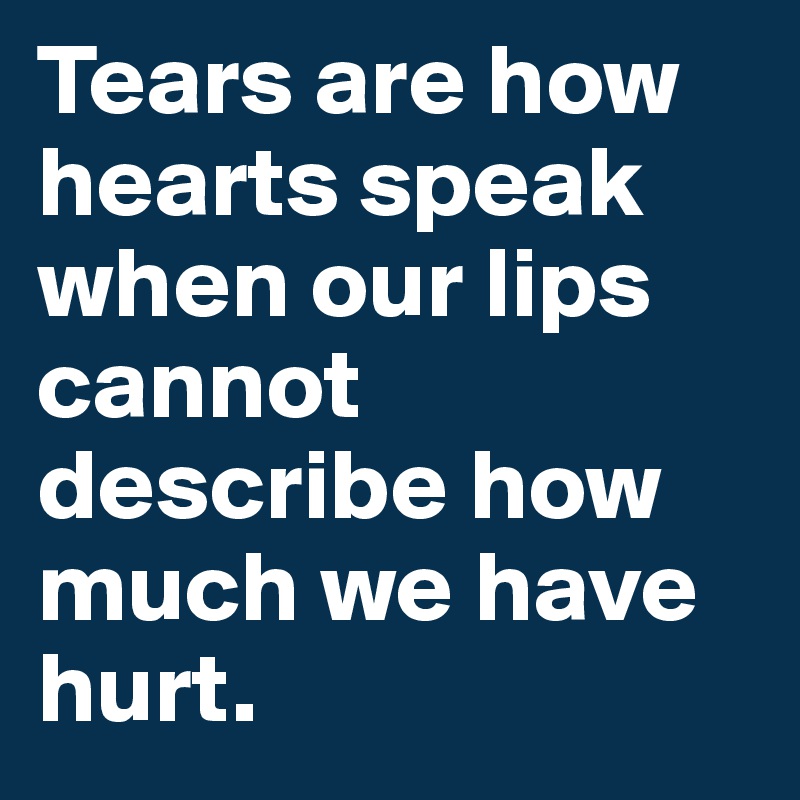 Tears are how hearts speak when our lips cannot describe how much we have hurt.