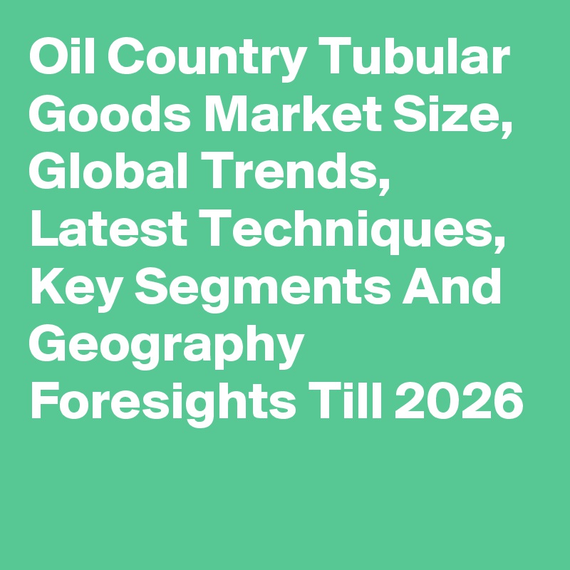 Oil Country Tubular Goods Market Size, Global Trends, Latest Techniques, Key Segments And Geography Foresights Till 2026
