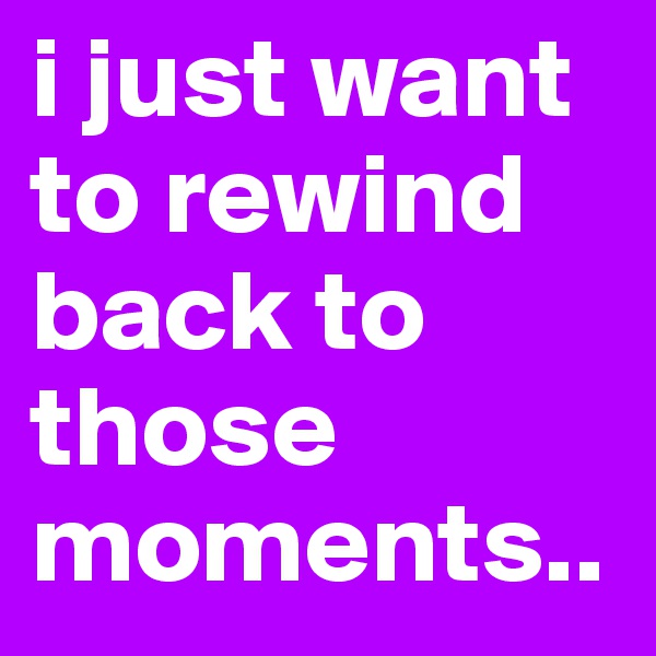 i just want to rewind back to those moments..