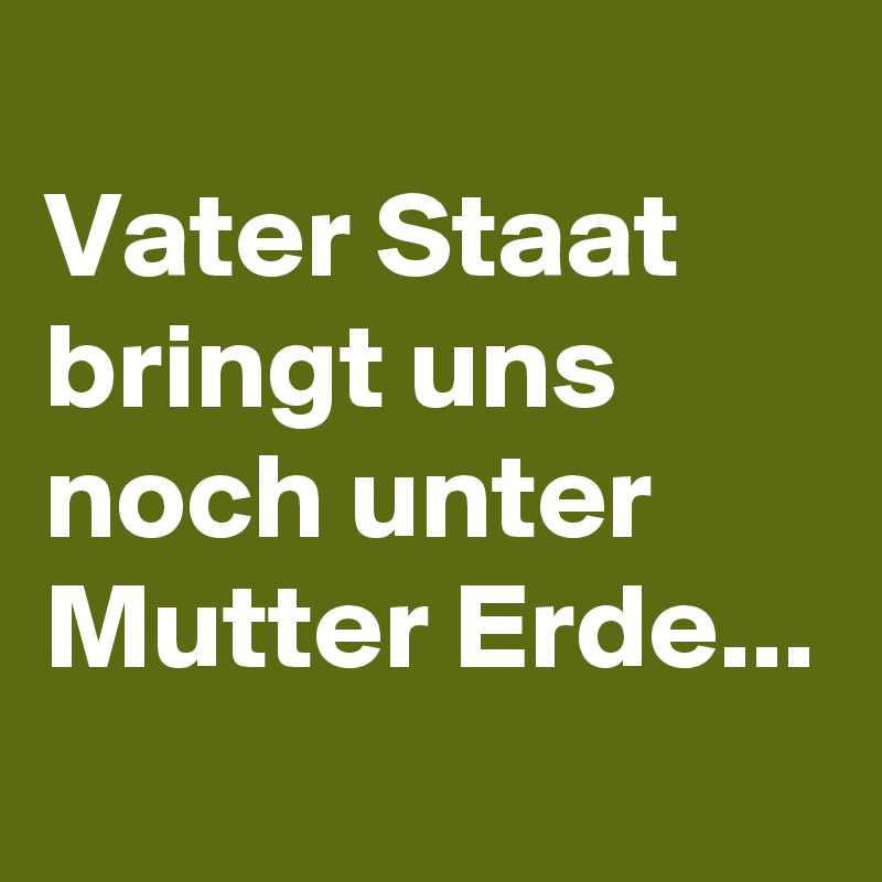 
Vater Staat bringt uns noch unter Mutter Erde...
