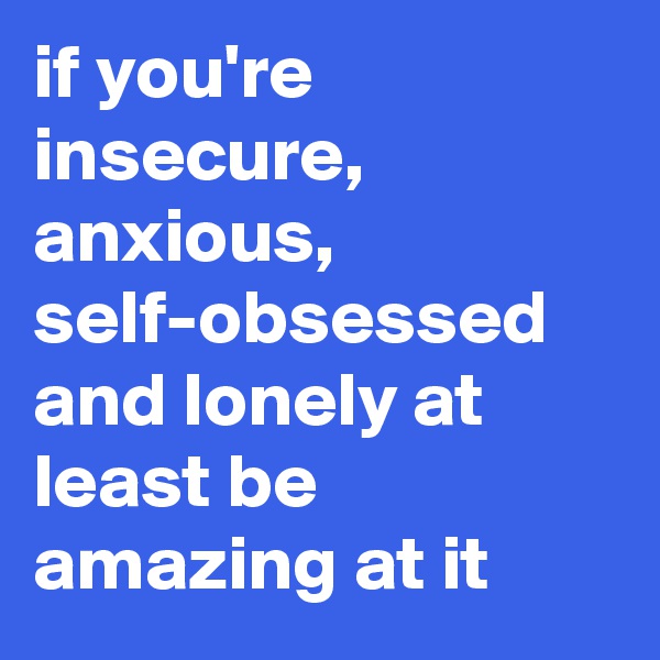 if you're insecure, anxious, self-obsessed and lonely at least be amazing at it